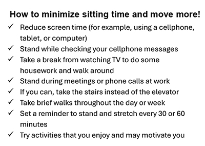 How to minimize sitting time and move more! Reduce screen time (for example, using a cellphone, tablet, or computer), Stand while checking your cellphone messages, Take a break from watching TV to do some housework and walk around, Stand during meetings or phone calls at work, If you can, take the stairs instead of the elevator, Take brief walks throughout the day or week, Set a reminder to stand and stretch every 30 or 60 minutes, Try activities that you enjoy and may motivate you