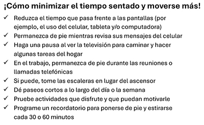 ¡Cómo minimizar el tiempo sentado y moverse más! Reduzca el tiempo que pasa frente a las pantallas (por ejemplo, el uso del celular, tableta y/o computadora), Permanezca de pie mientras revisa sus mensajes del celular, Haga una pausa al ver la televisión para caminar y hacer algunas tareas del hogar, En el trabajo, permanezca de pie durante las reuniones o llamadas telefónicas, Si puede, tome las escaleras en lugar del ascensor, Dé paseos cortos a lo largo del día o la semana, Pruebe actividades que disfrute y que puedan motivarle, Programe un recordatorio para ponerse de pie y estirarse cada 30 o 60 minutos